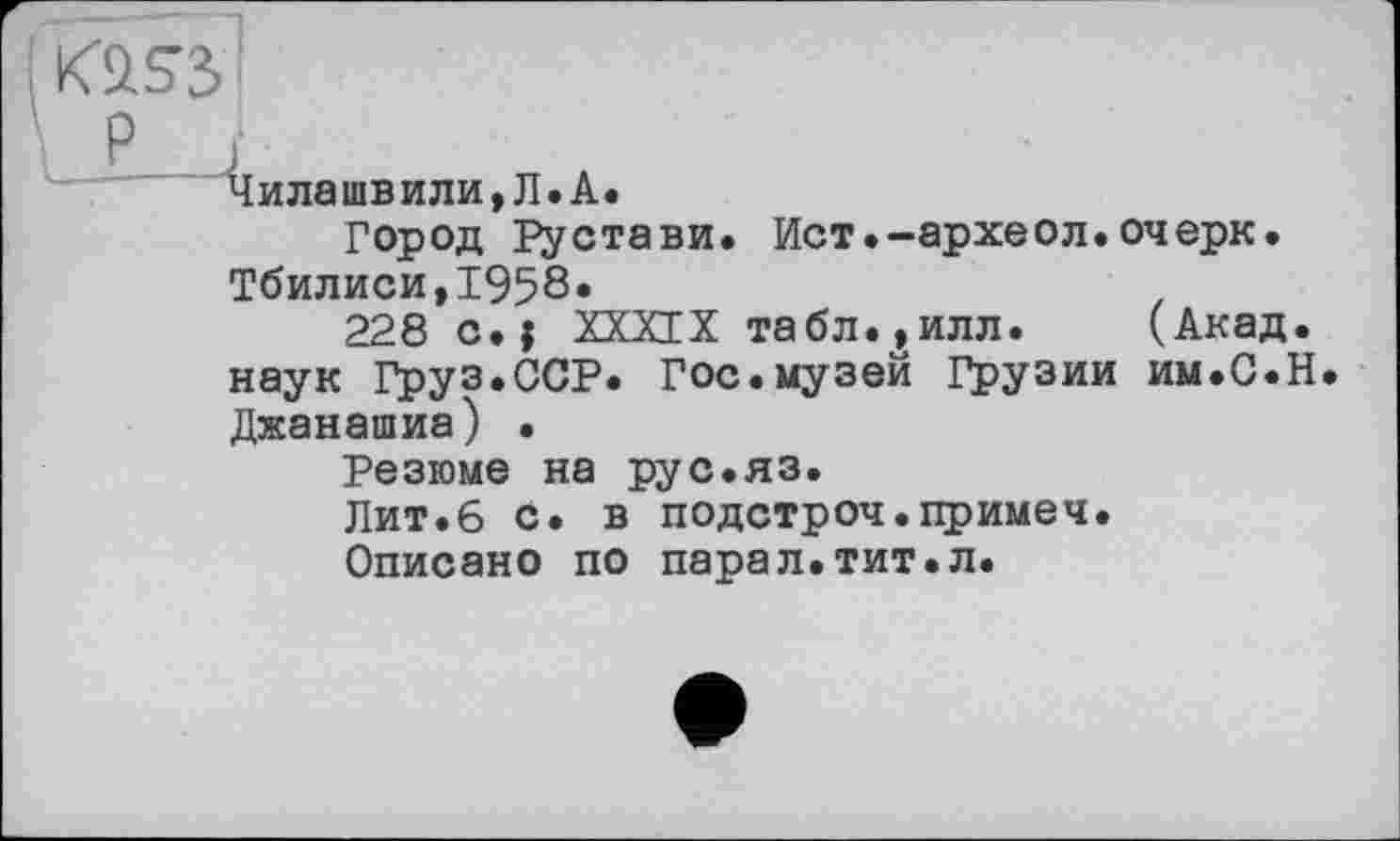 ﻿Küss I
p і
Чилашвили,Л.А.
Город Рустави. Ист.-археол.очерк. Тбилиси,1958.
228 с.j ХХХГХ табл.,илл. (Акад, наук Груз.ССР. Гос.музей Грузии им.С.Н Джанашиа) •
Резюме на рус.яз.
Лит.6 с. в подстроч.примеч.
Описано по парал.тит.л.